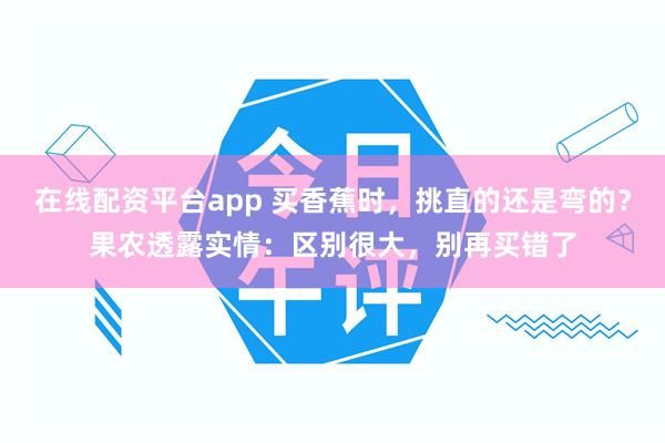 在线配资平台app 买香蕉时，挑直的还是弯的？果农透露实情：区别很大，别再买错了