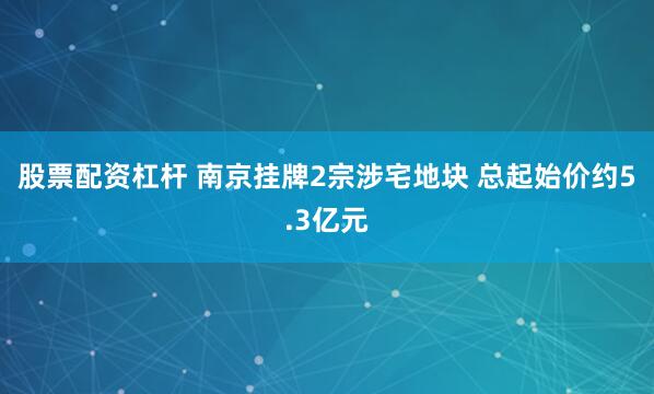 股票配资杠杆 南京挂牌2宗涉宅地块 总起始价约5.3亿元