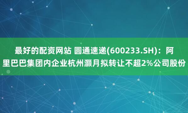 最好的配资网站 圆通速递(600233.SH)：阿里巴巴集团内企业杭州灏月拟转让不超2%公司股份