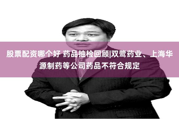 股票配资哪个好 药品抽检回顾|双鹭药业、上海华源制药等公司药品不符合规定