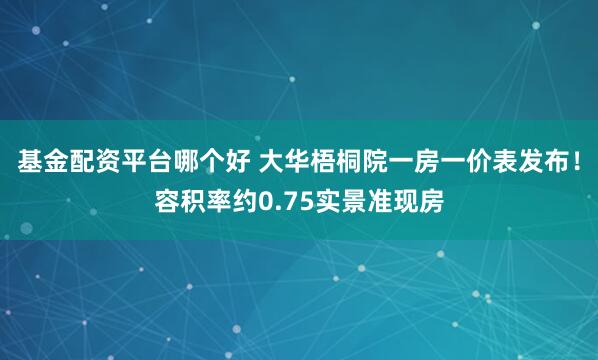 基金配资平台哪个好 大华梧桐院一房一价表发布！容积率约0.75实景准现房