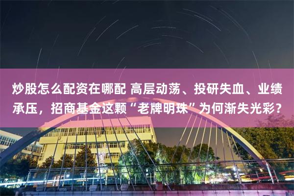 炒股怎么配资在哪配 高层动荡、投研失血、业绩承压,招商基金这颗“老牌明珠”为何渐失光彩?