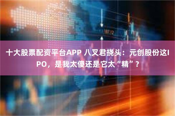 十大股票配资平台APP 八叉君挠头:元创股份这IPO,是我太傻还是它太“精”?