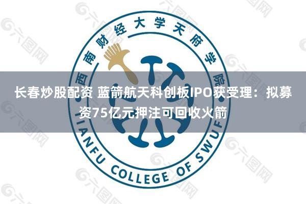 长春炒股配资 蓝箭航天科创板IPO获受理：拟募资75亿元押注可回收火箭